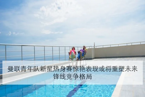 曼联青年队新星热身赛惊艳表现或将重塑未来锋线竞争格局