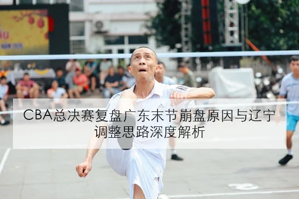 CBA总决赛复盘广东末节崩盘原因与辽宁调整思路深度解析